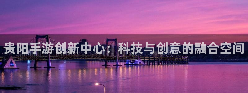 三牛娱乐登录:贵阳手游创新中心:科技与创意的融合空间